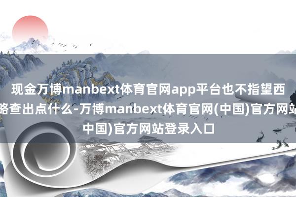 现金万博manbext体育官网app平台也不指望西北大学简略查出点什么-万博manbext体育官网(中国)官方网站登录入口