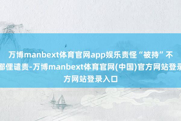 万博manbext体育官网app娱乐责怪“被持”不即是鄙俚谴责-万博manbext体育官网(中国)官方网站登录入口
