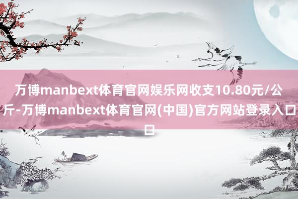 万博manbext体育官网娱乐网收支10.80元/公斤-万博manbext体育官网(中国)官方网站登录入口