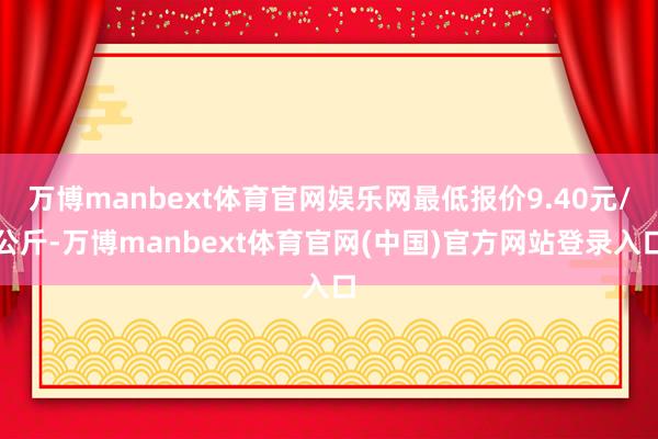 万博manbext体育官网娱乐网最低报价9.40元/公斤-万博manbext体育官网(中国)官方网站登录入口