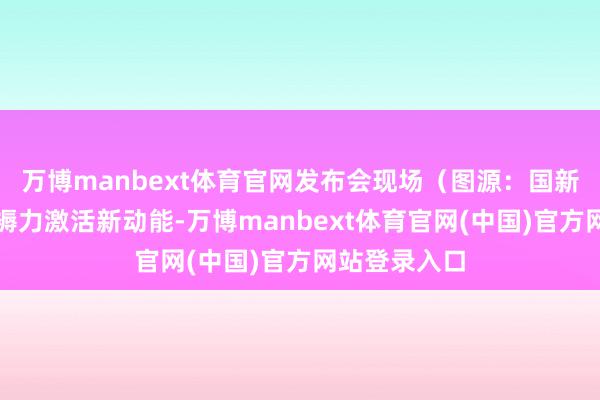 万博manbext体育官网发布会现场（图源：国新网）新质坐褥力激活新动能-万博manbext体育官网(中国)官方网站登录入口