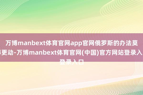 万博manbext体育官网app官网俄罗斯的办法莫得更动-万博manbext体育官网(中国)官方网站登录入口