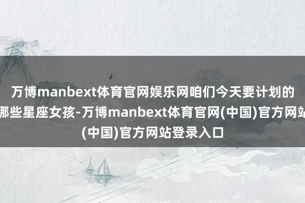 万博manbext体育官网娱乐网咱们今天要计划的话题是：哪些星座女孩-万博manbext体育官网(中国)官方网站登录入口