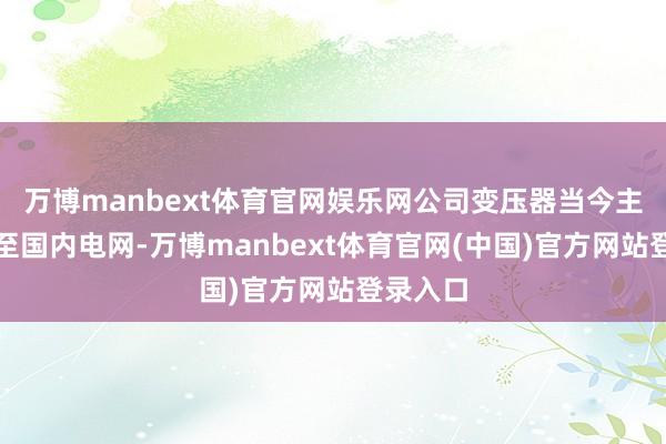 万博manbext体育官网娱乐网公司变压器当今主要销售至国内电网-万博manbext体育官网(中国)官方网站登录入口