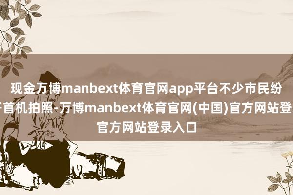 现金万博manbext体育官网app平台不少市民纷繁拿开首机拍照-万博manbext体育官网(中国)官方网站登录入口