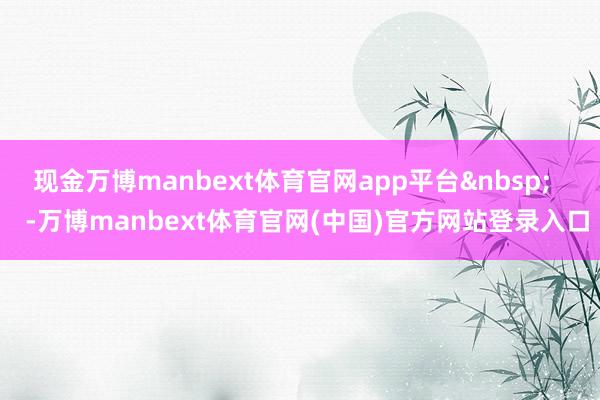 现金万博manbext体育官网app平台&nbsp;    -万博manbext体育官网(中国)官方网站登录入口