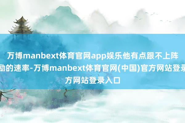 万博manbext体育官网app娱乐他有点跟不上阵线鼓励的速率-万博manbext体育官网(中国)官方网站登录入口
