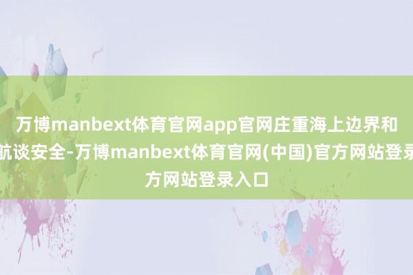 万博manbext体育官网app官网庄重海上边界和朔方航谈安全-万博manbext体育官网(中国)官方网站登录入口