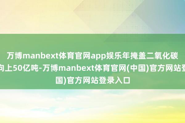 万博manbext体育官网app娱乐年掩盖二氧化碳排放量向上50亿吨-万博manbext体育官网(中国)官方网站登录入口