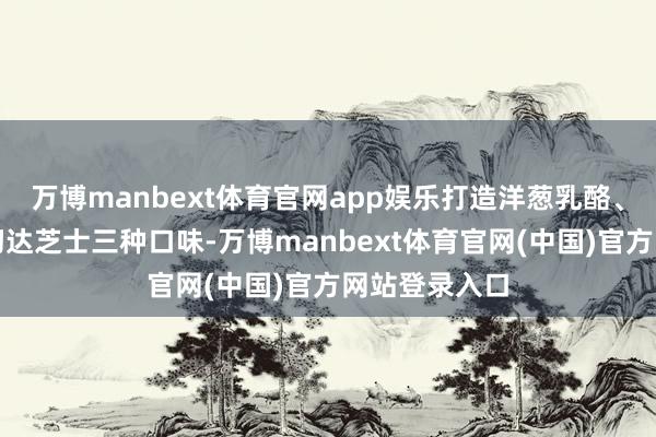 万博manbext体育官网app娱乐打造洋葱乳酪、椰蓉乳味、切达芝士三种口味-万博manbext体育官网(中国)官方网站登录入口