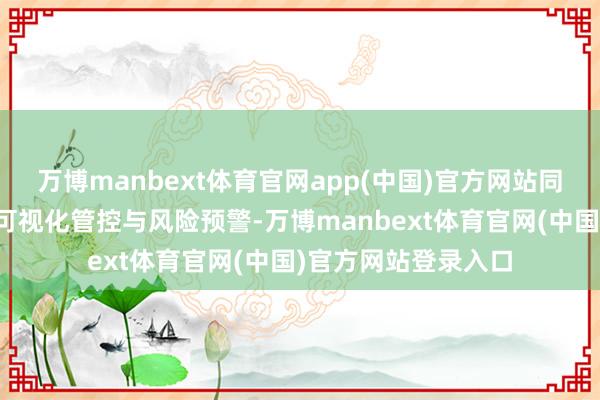 万博manbext体育官网app(中国)官方网站同期还能竣事全进程可视化管控与风险预警-万博manbext体育官网(中国)官方网站登录入口