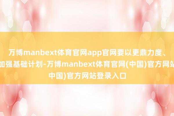 万博manbext体育官网app官网要以更鼎力度、更实举措加强基础计划-万博manbext体育官网(中国)官方网站登录入口