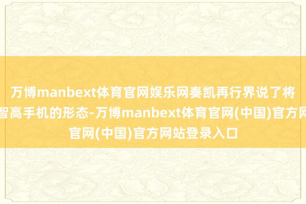 万博manbext体育官网娱乐网奏凯再行界说了将来十年统共智高手机的形态-万博manbext体育官网(中国)官方网站登录入口