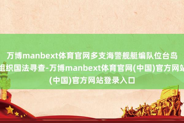 万博manbext体育官网多支海警舰艇编队位台岛左近海域组织国法寻查-万博manbext体育官网(中国)官方网站登录入口