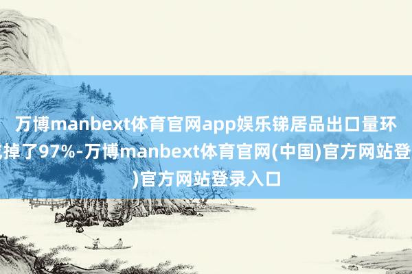 万博manbext体育官网app娱乐锑居品出口量环比告成掉了97%-万博manbext体育官网(中国)官方网站登录入口