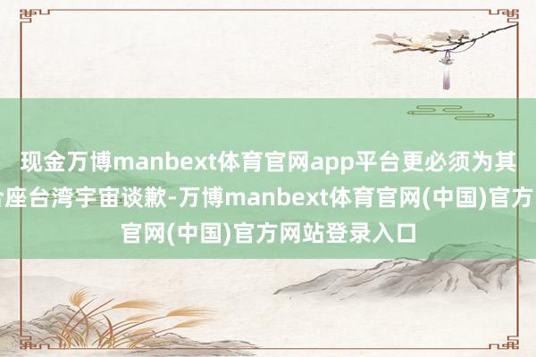 现金万博manbext体育官网app平台更必须为其夸口状况向合座台湾宇宙谈歉-万博manbext体育官网(中国)官方网站登录入口