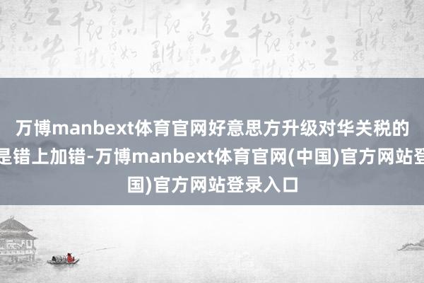 万博manbext体育官网好意思方升级对华关税的作念法是错上加错-万博manbext体育官网(中国)官方网站登录入口