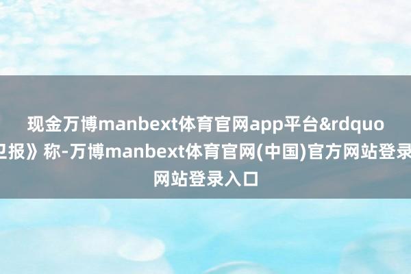 现金万博manbext体育官网app平台&rdquo;《卫报》称-万博manbext体育官网(中国)官方网站登录入口