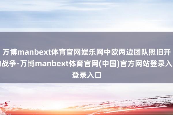 万博manbext体育官网娱乐网中欧两边团队照旧开动战争-万博manbext体育官网(中国)官方网站登录入口