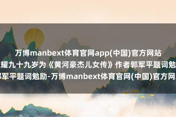万博manbext体育官网app(中国)官方网站《小兵张嘎》老作者徐光耀九十九岁为《黄河豪杰儿女传》作者郭军平题词勉励-万博manbext体育官网(中国)官方网站登录入口