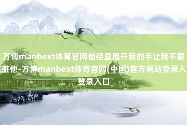 万博manbext体育官网他径直甩开我的手让我不要肮脏他-万博manbext体育官网(中国)官方网站登录入口