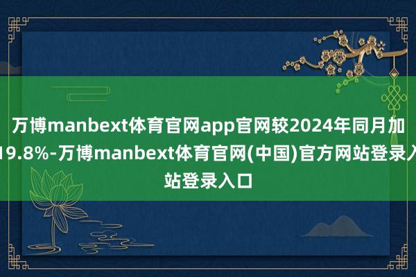 万博manbext体育官网app官网较2024年同月加多19.8%-万博manbext体育官网(中国)官方网站登录入口