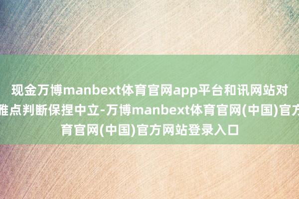现金万博manbext体育官网app平台和讯网站对文中默契、不雅点判断保捏中立-万博manbext体育官网(中国)官方网站登录入口
