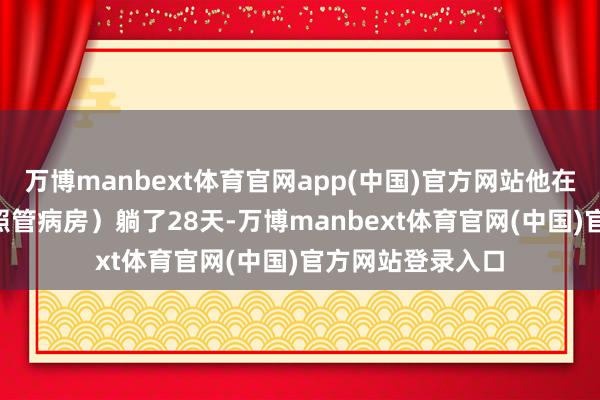 万博manbext体育官网app(中国)官方网站他在ICU(重症加强照管病房)躺了28天-万博manbext体育官网(中国)官方网站登录入口