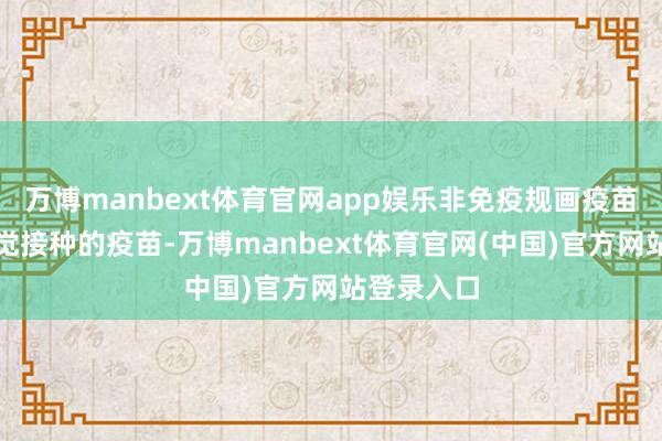 万博manbext体育官网app娱乐非免疫规画疫苗是住户自觉接种的疫苗-万博manbext体育官网(中国)官方网站登录入口