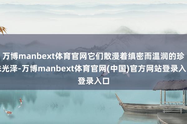 万博manbext体育官网它们散漫着缜密而温润的珍珠光泽-万博manbext体育官网(中国)官方网站登录入口