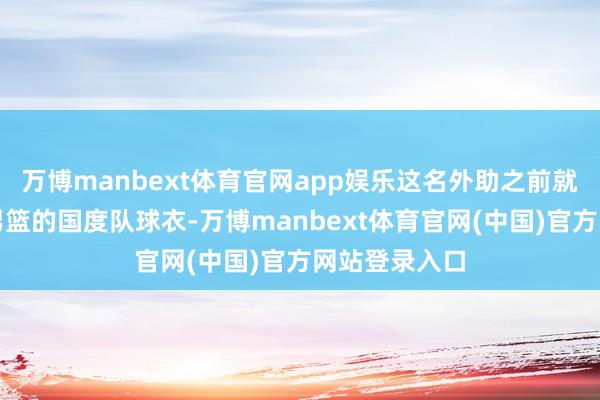 万博manbext体育官网app娱乐这名外助之前就身穿过中国男篮的国度队球衣-万博manbext体育官网(中国)官方网站登录入口