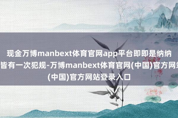 现金万博manbext体育官网app平台即即是纳纳利打3分钟皆有一次犯规-万博manbext体育官网(中国)官方网站登录入口