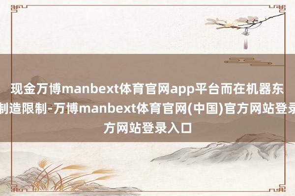 现金万博manbext体育官网app平台而在机器东谈主制造限制-万博manbext体育官网(中国)官方网站登录入口