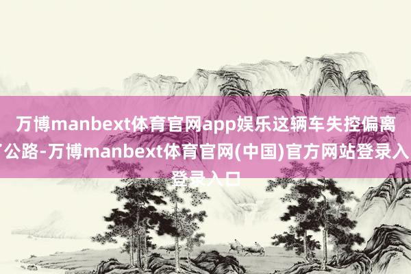 万博manbext体育官网app娱乐这辆车失控偏离了公路-万博manbext体育官网(中国)官方网站登录入口
