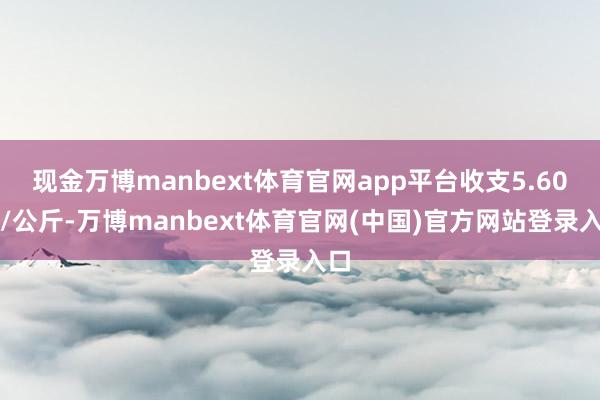 现金万博manbext体育官网app平台收支5.60元/公斤-万博manbext体育官网(中国)官方网站登录入口