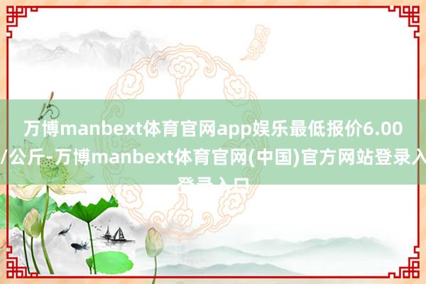 万博manbext体育官网app娱乐最低报价6.00元/公斤-万博manbext体育官网(中国)官方网站登录入口