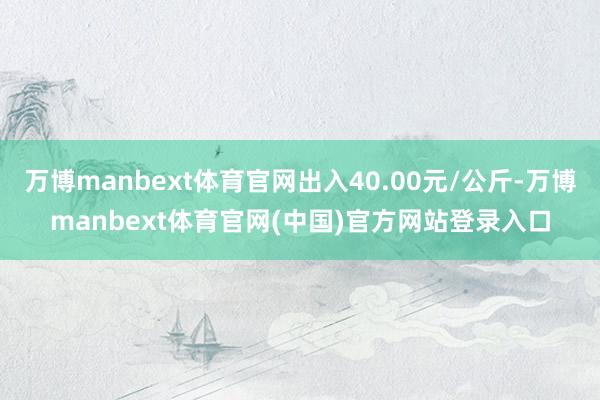 万博manbext体育官网出入40.00元/公斤-万博manbext体育官网(中国)官方网站登录入口