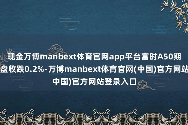 现金万博manbext体育官网app平台富时A50期指计划夜盘收跌0.2%-万博manbext体育官网(中国)官方网站登录入口