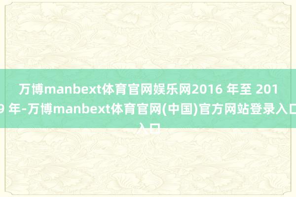万博manbext体育官网娱乐网2016 年至 2019 年-万博manbext体育官网(中国)官方网站登录入口