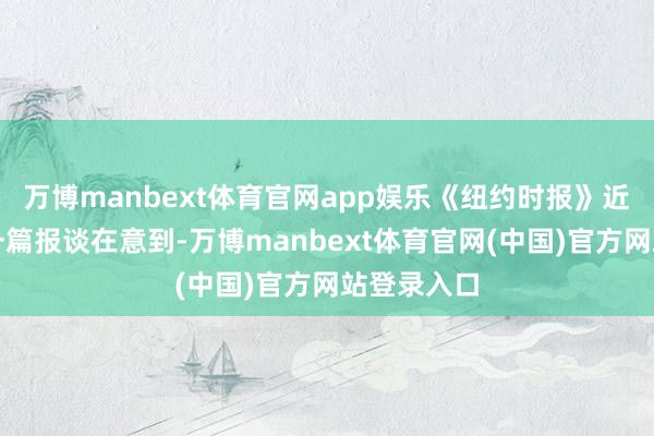 万博manbext体育官网app娱乐《纽约时报》近期发布的一篇报谈在意到-万博manbext体育官网(中国)官方网站登录入口