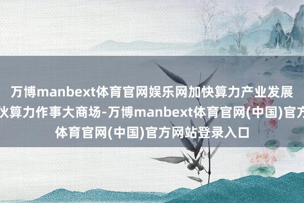 万博manbext体育官网娱乐网加快算力产业发展、构建宇宙合伙算力作事大商场-万博manbext体育官网(中国)官方网站登录入口