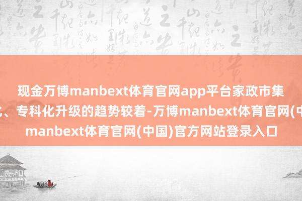 现金万博manbext体育官网app平台家政市集需求向个性化、深广化、专科化升级的趋势较着-万博manbext体育官网(中国)官方网站登录入口