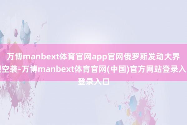 万博manbext体育官网app官网俄罗斯发动大界限空袭-万博manbext体育官网(中国)官方网站登录入口