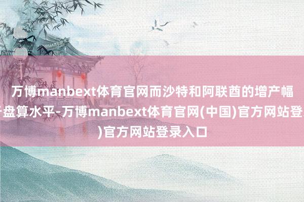 万博manbext体育官网而沙特和阿联酋的增产幅度低于盘算水平-万博manbext体育官网(中国)官方网站登录入口