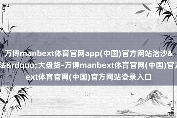 万博manbext体育官网app(中国)官方网站治沙“奇招妙法”大盘货-万博manbext体育官网(中国)官方网站登录入口