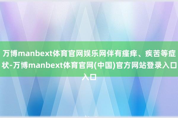 万博manbext体育官网娱乐网伴有瘙痒、疾苦等症状-万博manbext体育官网(中国)官方网站登录入口