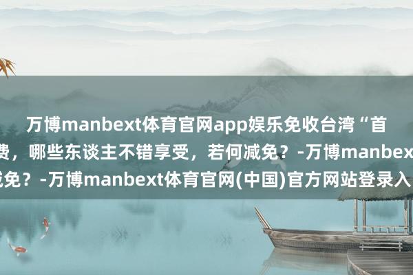 万博manbext体育官网app娱乐免收台湾“首来族”申办台胞证证件费，哪些东谈主不错享受，若何减免？-万博manbext体育官网(中国)官方网站登录入口