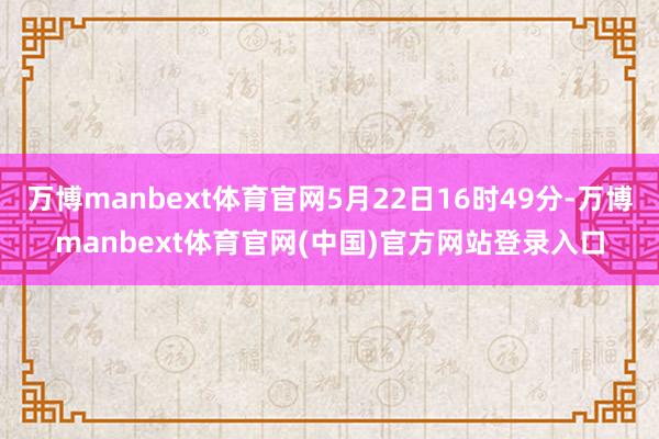 万博manbext体育官网5月22日16时49分-万博manbext体育官网(中国)官方网站登录入口