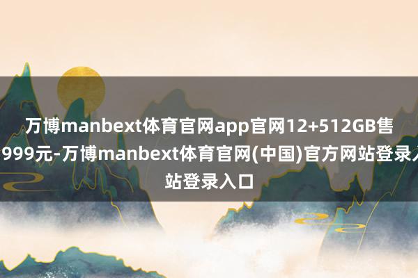 万博manbext体育官网app官网12+512GB售价5999元-万博manbext体育官网(中国)官方网站登录入口