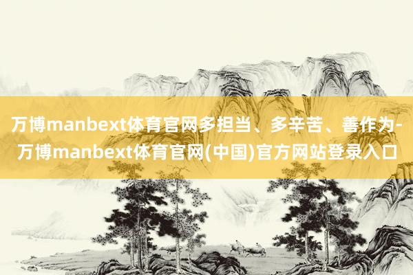 万博manbext体育官网多担当、多辛苦、善作为-万博manbext体育官网(中国)官方网站登录入口